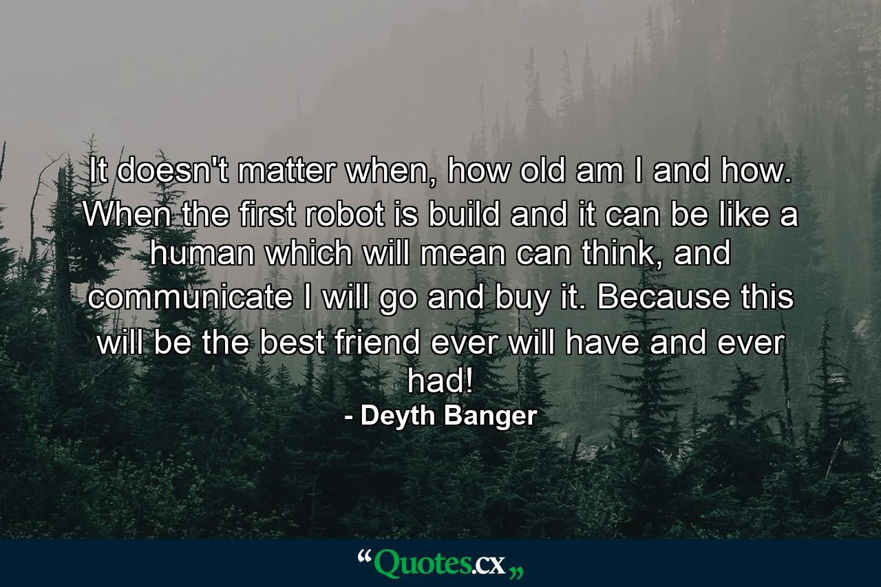 It doesn't matter when, how old am I and how. When the first robot is build and it can be like a human which will mean can think, and communicate I will go and buy it. Because this will be the best friend ever will have and ever had! - Quote by Deyth Banger