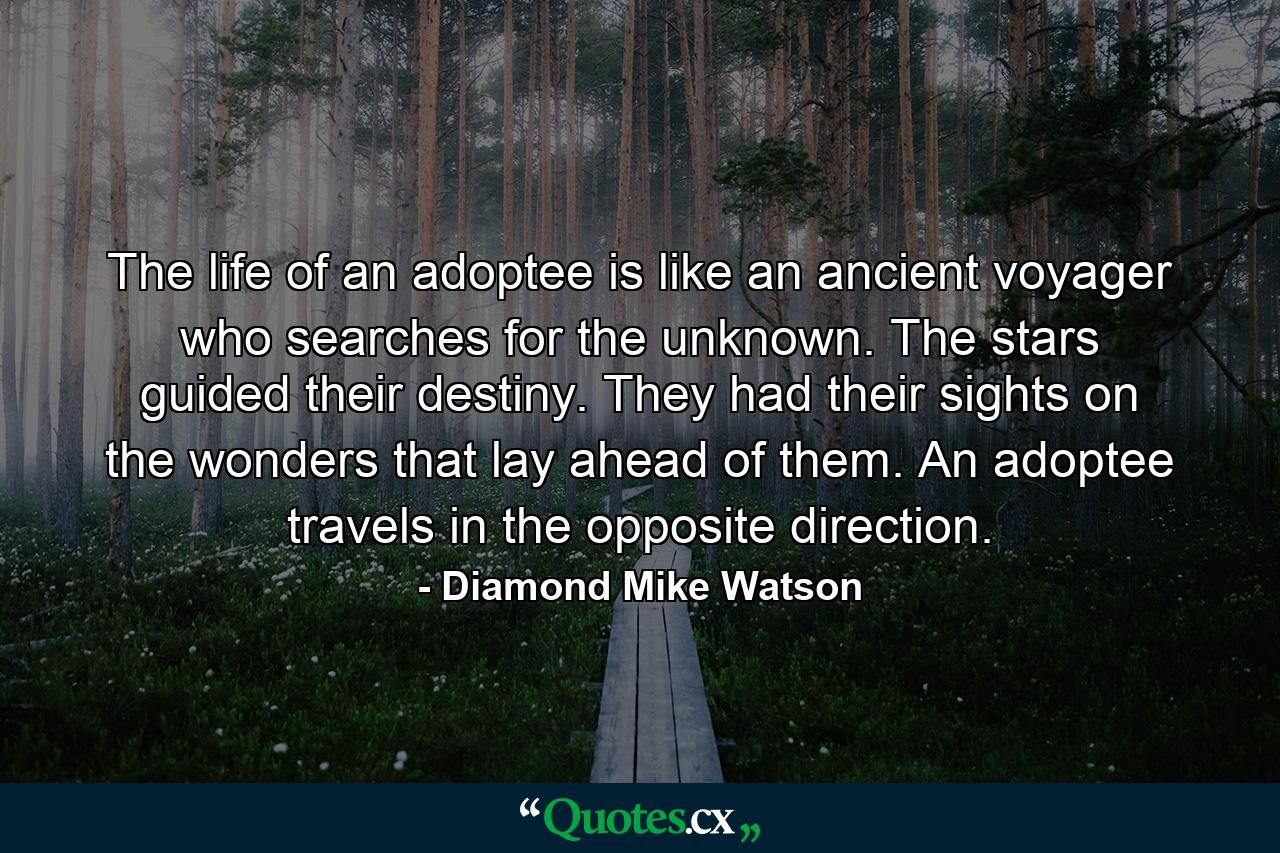 The life of an adoptee is like an ancient voyager who searches for the unknown. The stars guided their destiny. They had their sights on the wonders that lay ahead of them. An adoptee travels in the opposite direction. - Quote by Diamond Mike Watson