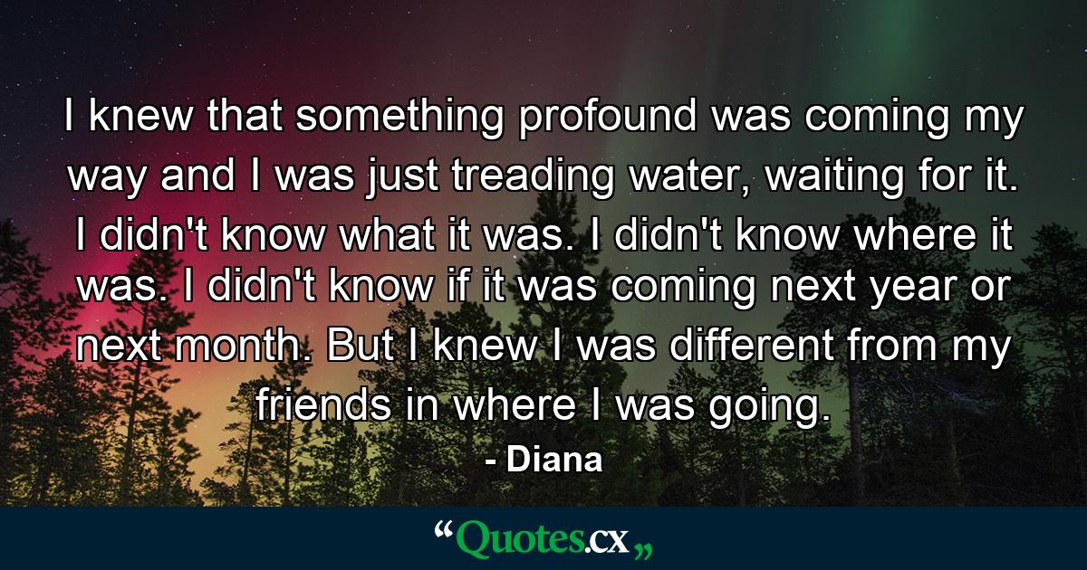 I knew that something profound was coming my way and I was just treading water, waiting for it. I didn't know what it was. I didn't know where it was. I didn't know if it was coming next year or next month. But I knew I was different from my friends in where I was going. - Quote by Diana