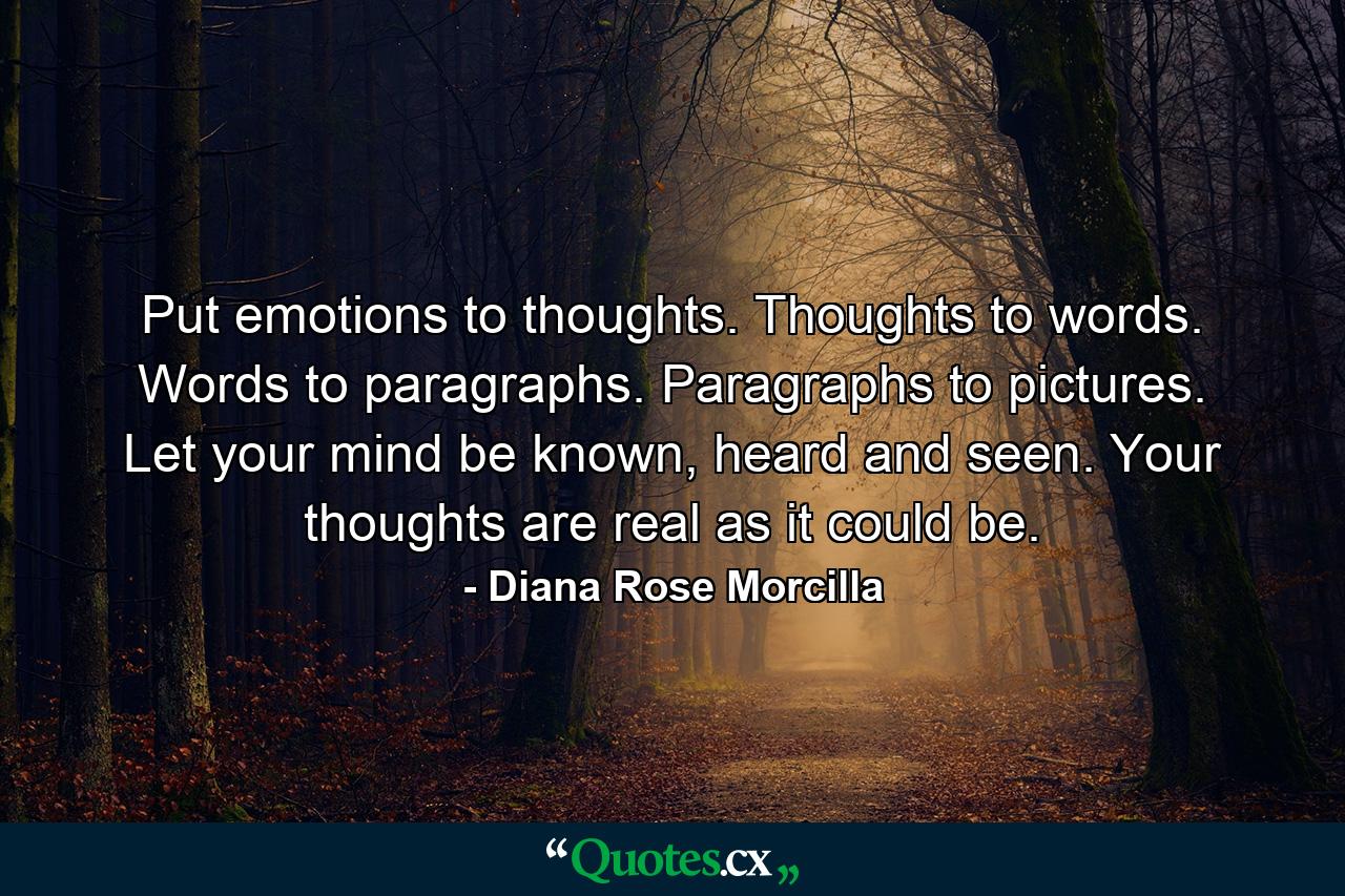 Put emotions to thoughts. Thoughts to words. Words to paragraphs. Paragraphs to pictures. Let your mind be known, heard and seen. Your thoughts are real as it could be. - Quote by Diana Rose Morcilla