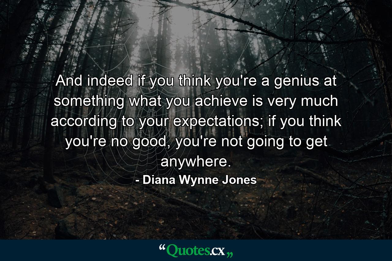 And indeed if you think you're a genius at something what you achieve is very much according to your expectations; if you think you're no good, you're not going to get anywhere. - Quote by Diana Wynne Jones