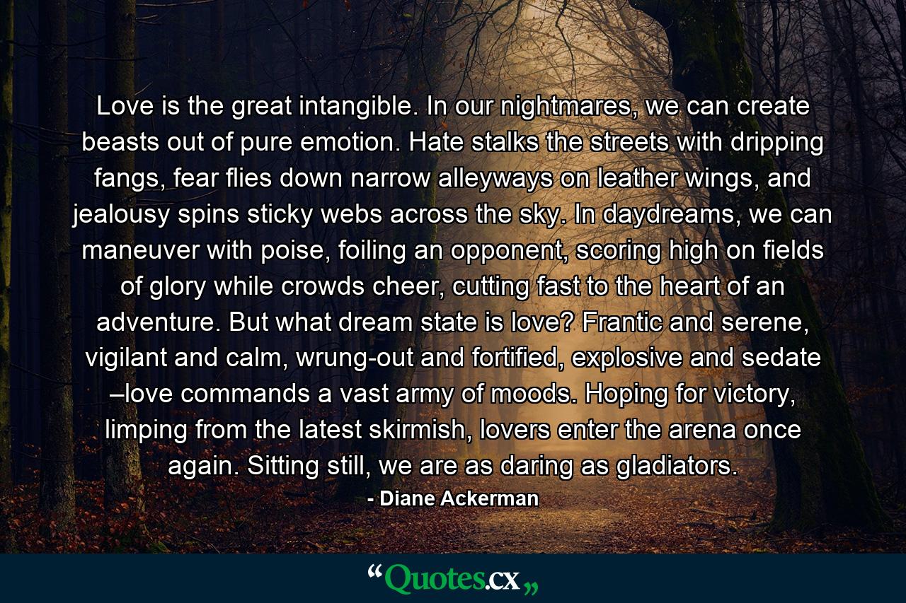 Love is the great intangible. In our nightmares, we can create beasts out of pure emotion. Hate stalks the streets with dripping fangs, fear flies down narrow alleyways on leather wings, and jealousy spins sticky webs across the sky. In daydreams, we can maneuver with poise, foiling an opponent, scoring high on fields of glory while crowds cheer, cutting fast to the heart of an adventure. But what dream state is love? Frantic and serene, vigilant and calm, wrung-out and fortified, explosive and sedate –love commands a vast army of moods. Hoping for victory, limping from the latest skirmish, lovers enter the arena once again. Sitting still, we are as daring as gladiators. - Quote by Diane Ackerman