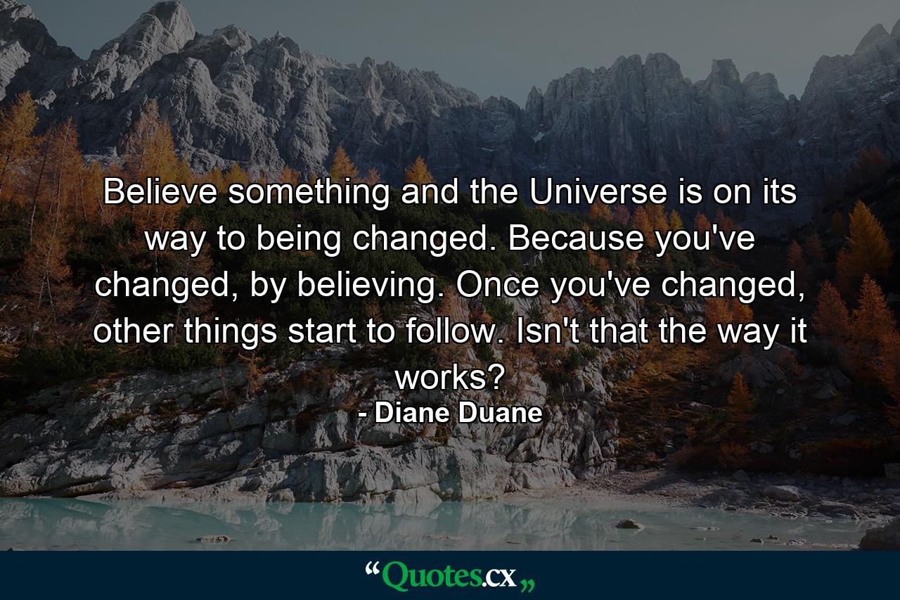 Believe something and the Universe is on its way to being changed. Because you've changed, by believing. Once you've changed, other things start to follow. Isn't that the way it works? - Quote by Diane Duane