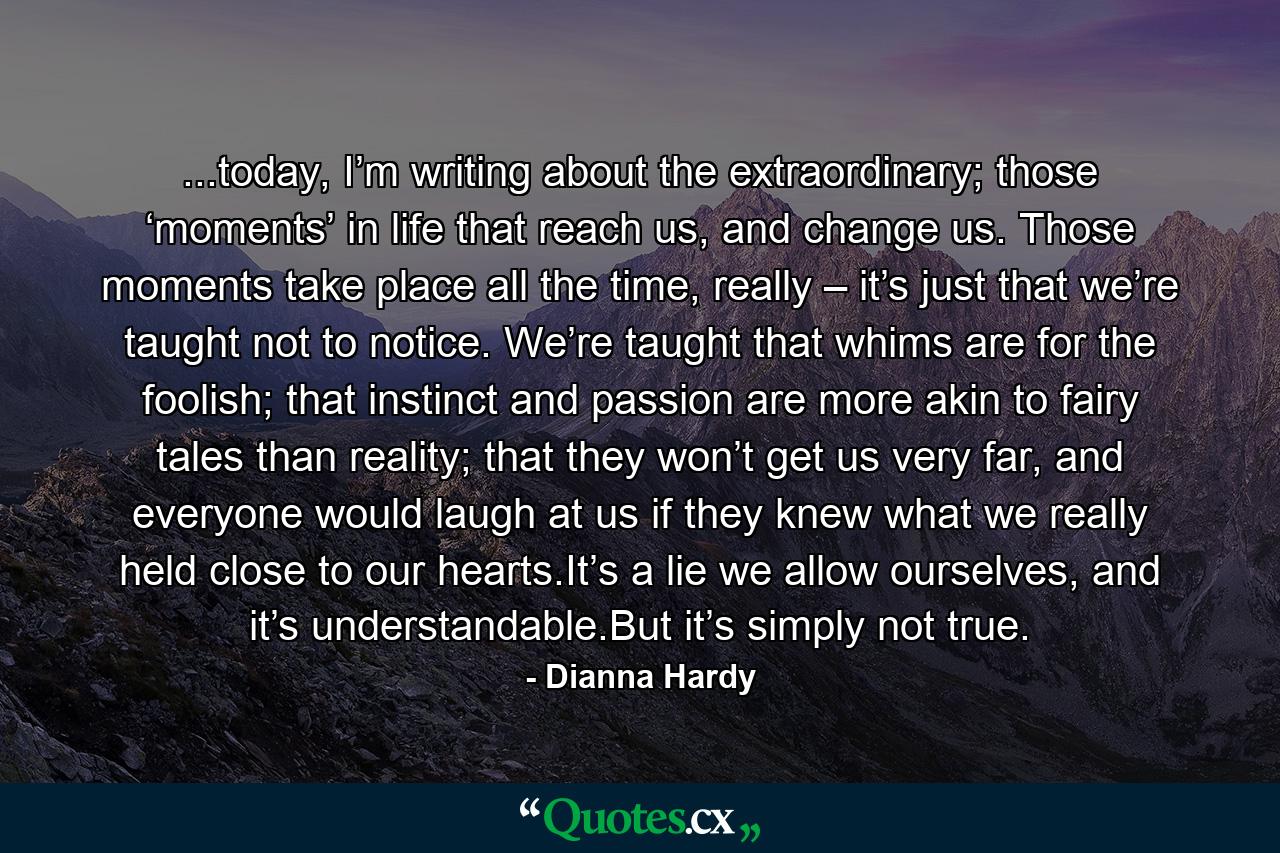 ...today, I’m writing about the extraordinary; those ‘moments’ in life that reach us, and change us. Those moments take place all the time, really – it’s just that we’re taught not to notice. We’re taught that whims are for the foolish; that instinct and passion are more akin to fairy tales than reality; that they won’t get us very far, and everyone would laugh at us if they knew what we really held close to our hearts.It’s a lie we allow ourselves, and it’s understandable.But it’s simply not true. - Quote by Dianna Hardy