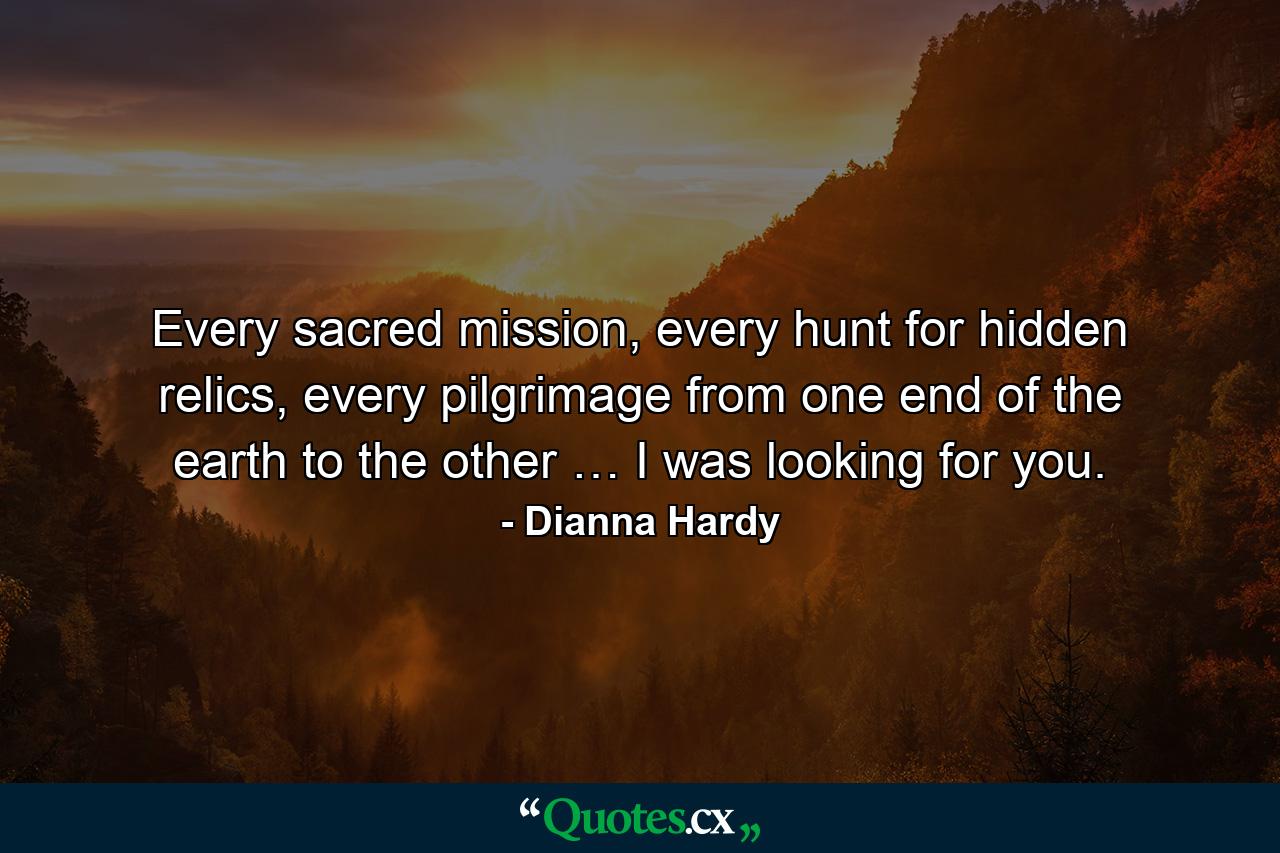 Every sacred mission, every hunt for hidden relics, every pilgrimage from one end of the earth to the other … I was looking for you. - Quote by Dianna Hardy