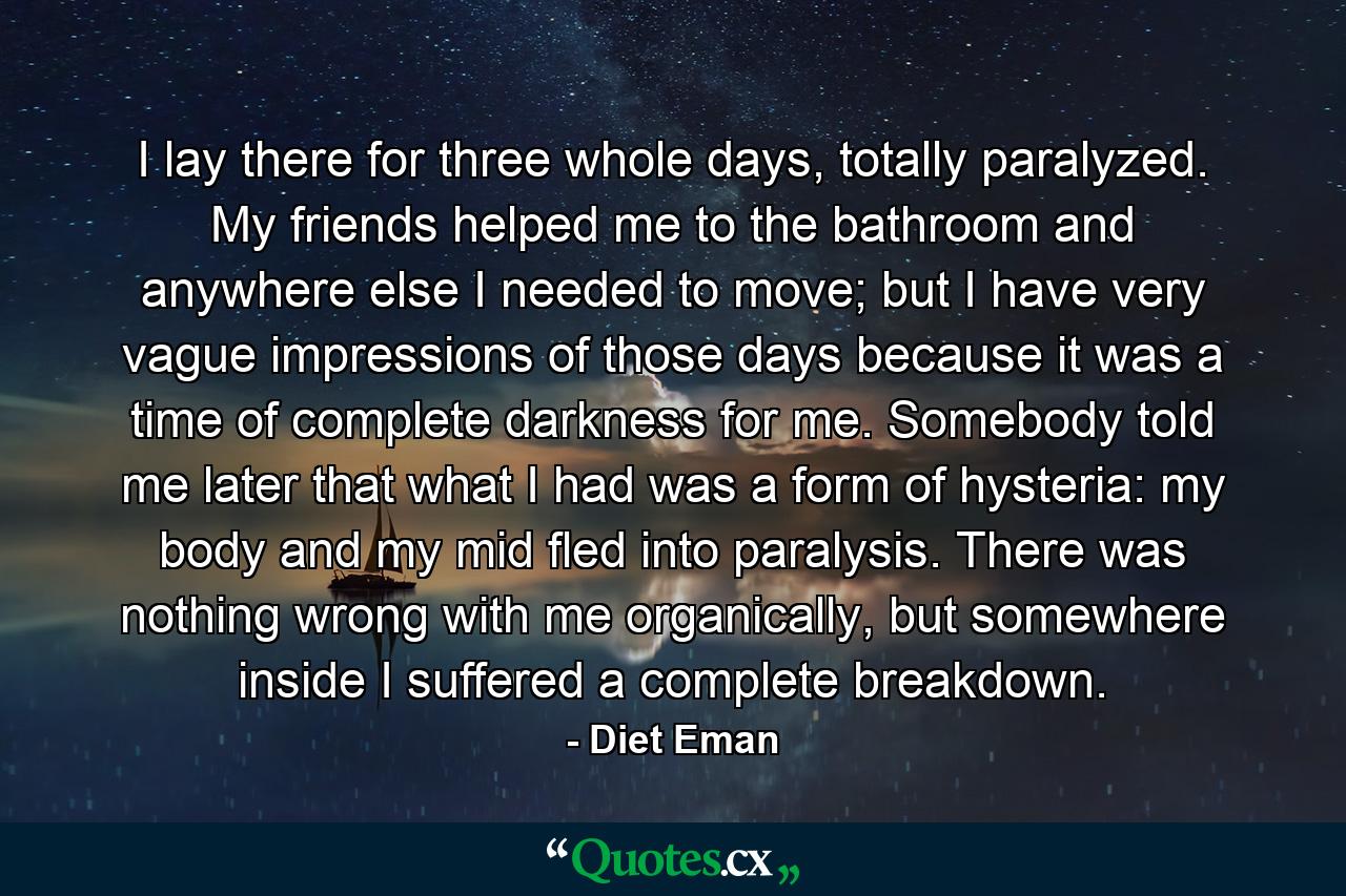 I lay there for three whole days, totally paralyzed. My friends helped me to the bathroom and anywhere else I needed to move; but I have very vague impressions of those days because it was a time of complete darkness for me. Somebody told me later that what I had was a form of hysteria: my body and my mid fled into paralysis. There was nothing wrong with me organically, but somewhere inside I suffered a complete breakdown. - Quote by Diet Eman