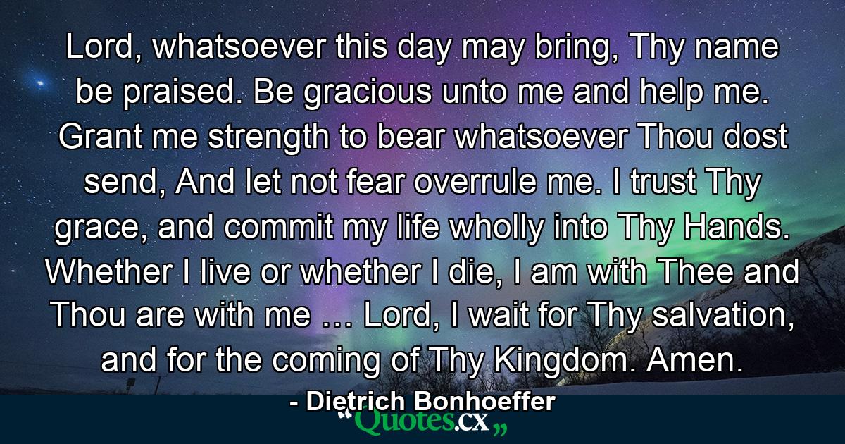 Lord, whatsoever this day may bring, Thy name be praised. Be gracious unto me and help me. Grant me strength to bear whatsoever Thou dost send, And let not fear overrule me. I trust Thy grace, and commit my life wholly into Thy Hands. Whether I live or whether I die, I am with Thee and Thou are with me … Lord, I wait for Thy salvation, and for the coming of Thy Kingdom. Amen. - Quote by Dietrich Bonhoeffer