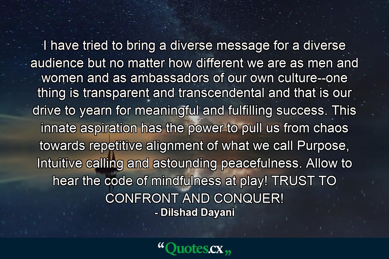 I have tried to bring a diverse message for a diverse audience but no matter how different we are as men and women and as ambassadors of our own culture--one thing is transparent and transcendental and that is our drive to yearn for meaningful and fulfilling success. This innate aspiration has the power to pull us from chaos towards repetitive alignment of what we call Purpose, Intuitive calling and astounding peacefulness. Allow to hear the code of mindfulness at play! TRUST TO CONFRONT AND CONQUER! - Quote by Dilshad Dayani