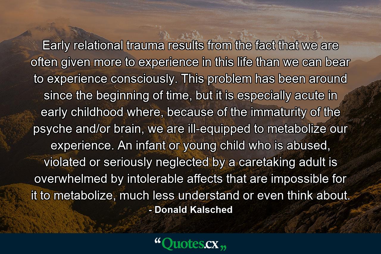 Early relational trauma results from the fact that we are often given more to experience in this life than we can bear to experience consciously. This problem has been around since the beginning of time, but it is especially acute in early childhood where, because of the immaturity of the psyche and/or brain, we are ill-equipped to metabolize our experience. An infant or young child who is abused, violated or seriously neglected by a caretaking adult is overwhelmed by intolerable affects that are impossible for it to metabolize, much less understand or even think about. - Quote by Donald Kalsched