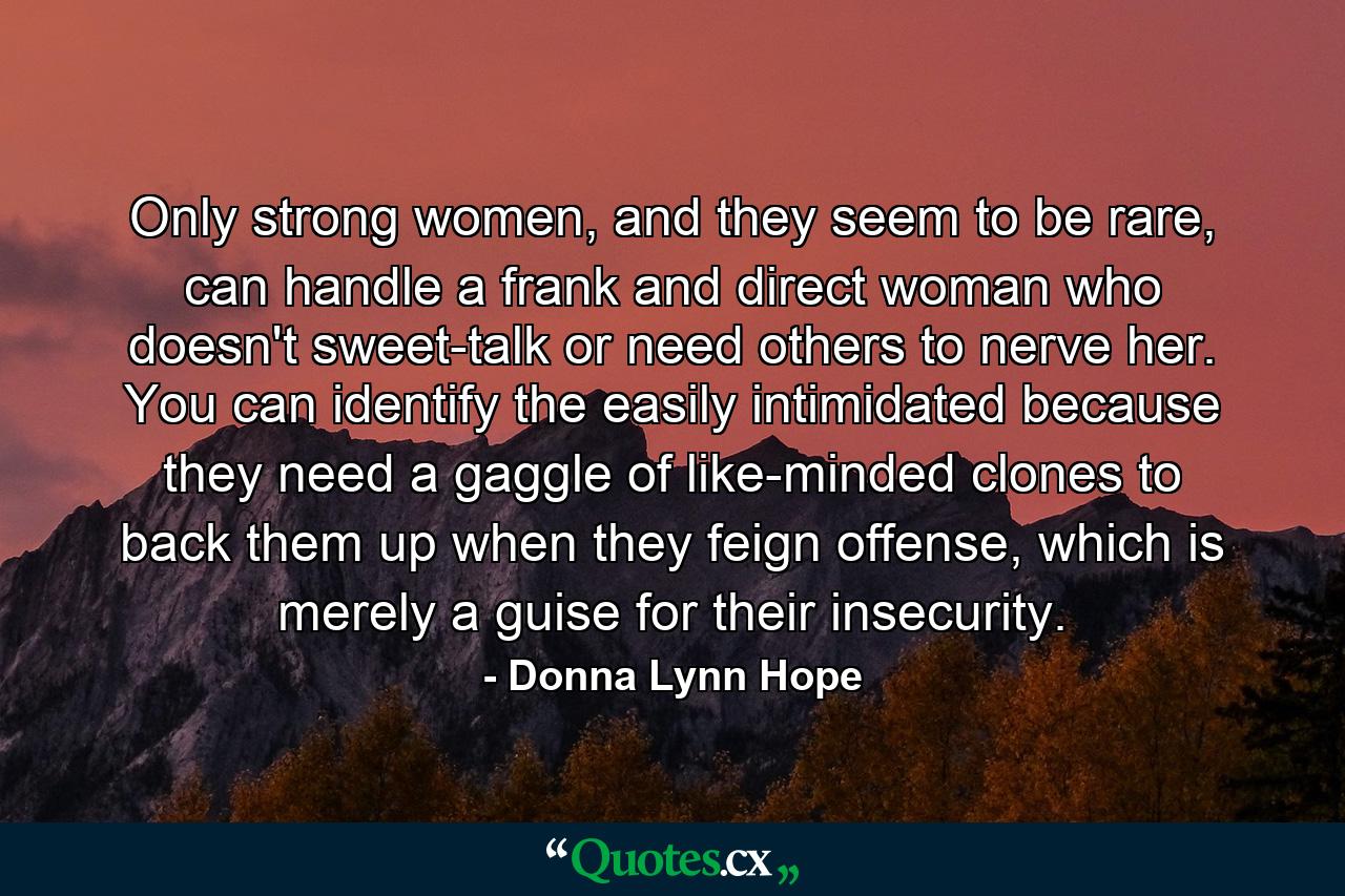 Only strong women, and they seem to be rare, can handle a frank and direct woman who doesn't sweet-talk or need others to nerve her. You can identify the easily intimidated because they need a gaggle of like-minded clones to back them up when they feign offense, which is merely a guise for their insecurity. - Quote by Donna Lynn Hope