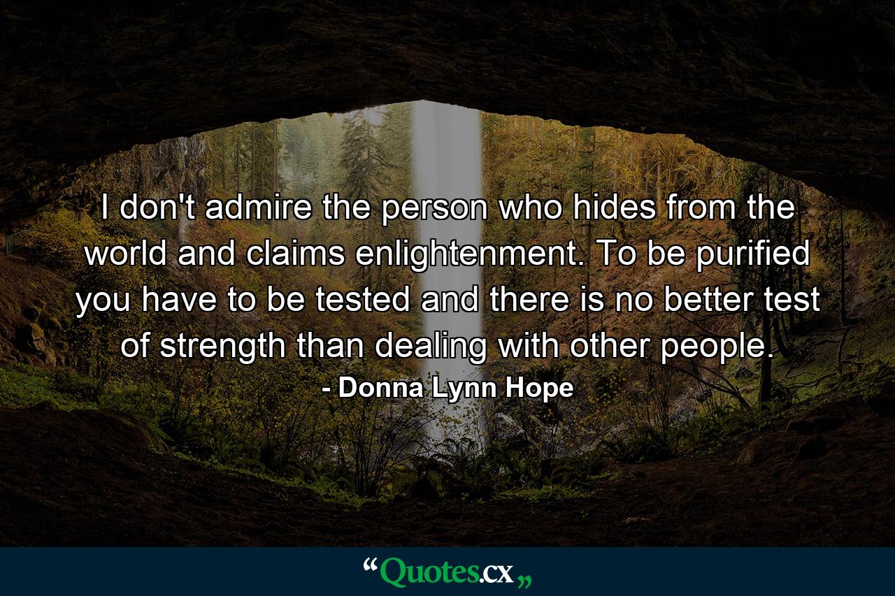 I don't admire the person who hides from the world and claims enlightenment. To be purified you have to be tested and there is no better test of strength than dealing with other people. - Quote by Donna Lynn Hope