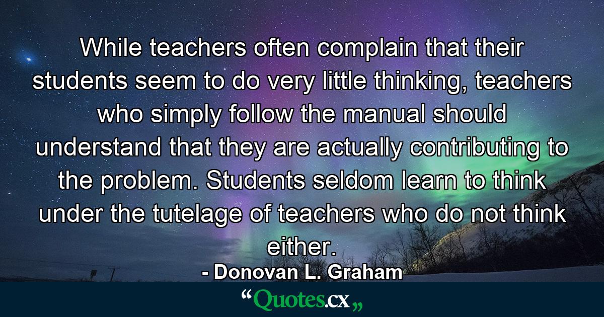 While teachers often complain that their students seem to do very little thinking, teachers who simply follow the manual should understand that they are actually contributing to the problem. Students seldom learn to think under the tutelage of teachers who do not think either. - Quote by Donovan L. Graham