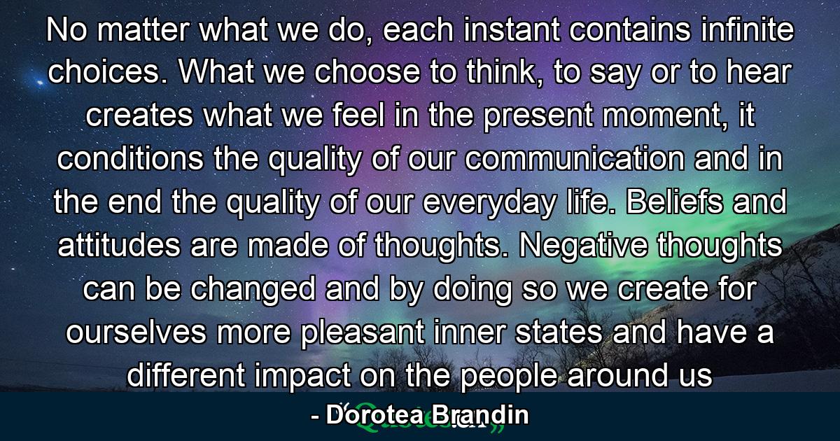 No matter what we do, each instant contains infinite choices. What we choose to think, to say or to hear creates what we feel in the present moment, it conditions the quality of our communication and in the end the quality of our everyday life. Beliefs and attitudes are made of thoughts. Negative thoughts can be changed and by doing so we create for ourselves more pleasant inner states and have a different impact on the people around us - Quote by Dorotea Brandin