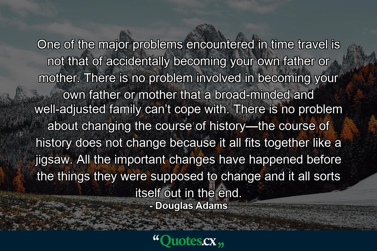 One of the major problems encountered in time travel is not that of accidentally becoming your own father or mother. There is no problem involved in becoming your own father or mother that a broad-minded and well-adjusted family can’t cope with. There is no problem about changing the course of history—the course of history does not change because it all fits together like a jigsaw. All the important changes have happened before the things they were supposed to change and it all sorts itself out in the end. - Quote by Douglas Adams