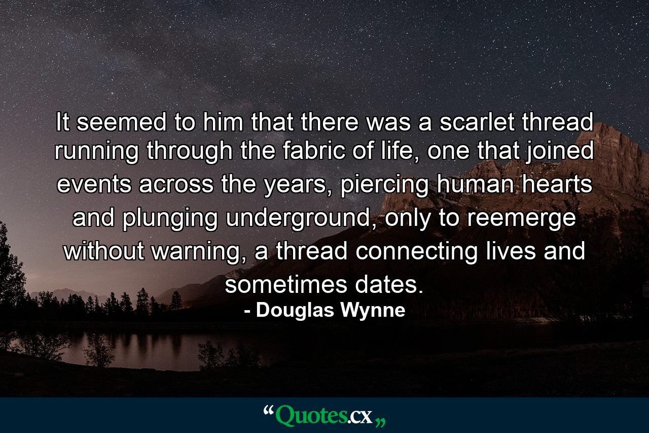 It seemed to him that there was a scarlet thread running through the fabric of life, one that joined events across the years, piercing human hearts and plunging underground, only to reemerge without warning, a thread connecting lives and sometimes dates. - Quote by Douglas Wynne