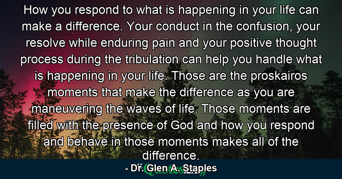 How you respond to what is happening in your life can make a difference. Your conduct in the confusion, your resolve while enduring pain and your positive thought process during the tribulation can help you handle what is happening in your life. Those are the proskairos moments that make the difference as you are maneuvering the waves of life. Those moments are filled with the presence of God and how you respond and behave in those moments makes all of the difference. - Quote by Dr. Glen A. Staples