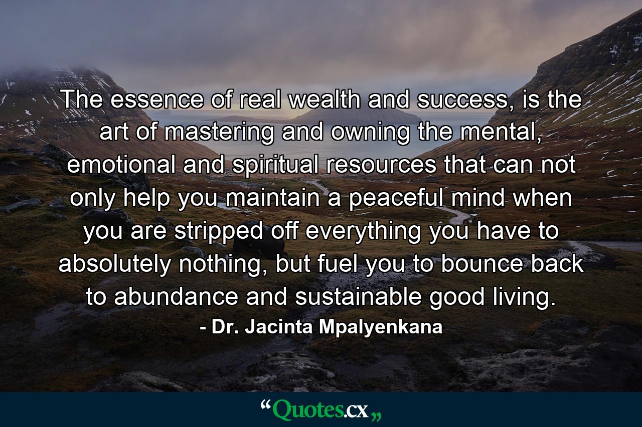 The essence of real wealth and success, is the art of mastering and owning the mental, emotional and spiritual resources that can not only help you maintain a peaceful mind when you are stripped off everything you have to absolutely nothing, but fuel you to bounce back to abundance and sustainable good living. - Quote by Dr. Jacinta Mpalyenkana