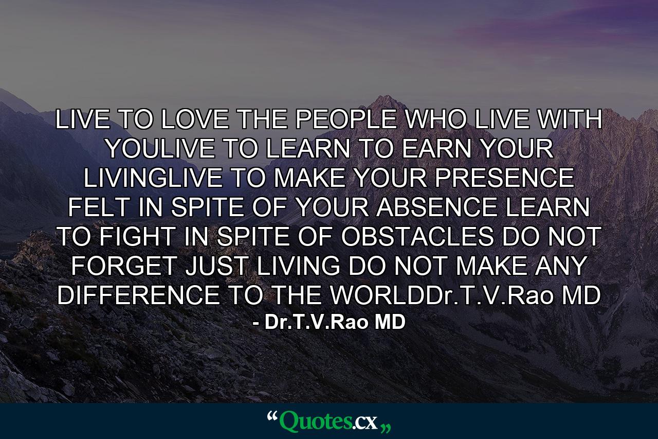 LIVE TO LOVE THE PEOPLE WHO LIVE WITH YOULIVE TO LEARN TO EARN YOUR LIVINGLIVE TO MAKE YOUR PRESENCE FELT IN SPITE OF YOUR ABSENCE LEARN TO FIGHT IN SPITE OF OBSTACLES DO NOT FORGET JUST LIVING DO NOT MAKE ANY DIFFERENCE TO THE WORLDDr.T.V.Rao MD - Quote by Dr.T.V.Rao MD