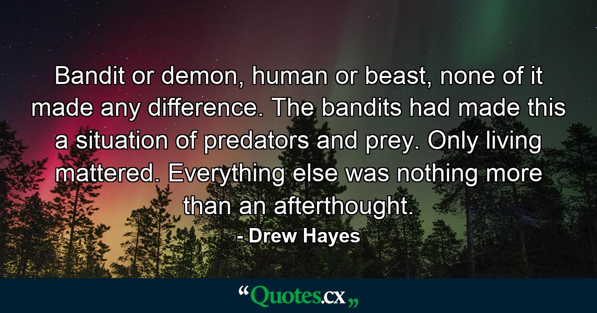 Bandit or demon, human or beast, none of it made any difference. The bandits had made this a situation of predators and prey. Only living mattered. Everything else was nothing more than an afterthought. - Quote by Drew Hayes