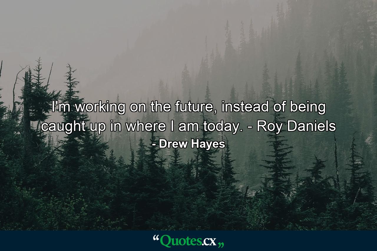 I'm working on the future, instead of being caught up in where I am today. - Roy Daniels - Quote by Drew Hayes