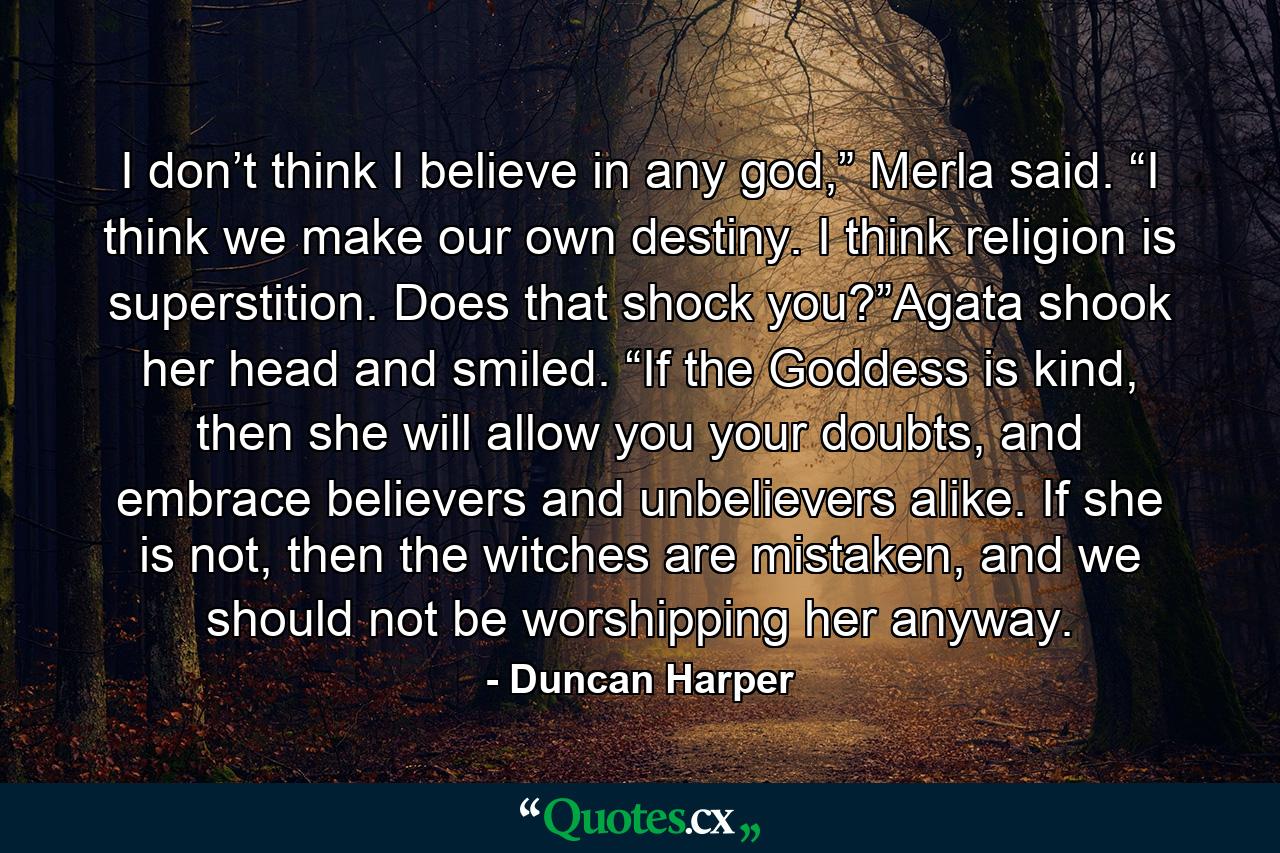 I don’t think I believe in any god,” Merla said. “I think we make our own destiny. I think religion is superstition. Does that shock you?”Agata shook her head and smiled. “If the Goddess is kind, then she will allow you your doubts, and embrace believers and unbelievers alike. If she is not, then the witches are mistaken, and we should not be worshipping her anyway. - Quote by Duncan Harper