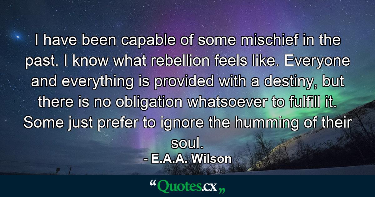 I have been capable of some mischief in the past. I know what rebellion feels like. Everyone and everything is provided with a destiny, but there is no obligation whatsoever to fulfill it. Some just prefer to ignore the humming of their soul. - Quote by E.A.A. Wilson