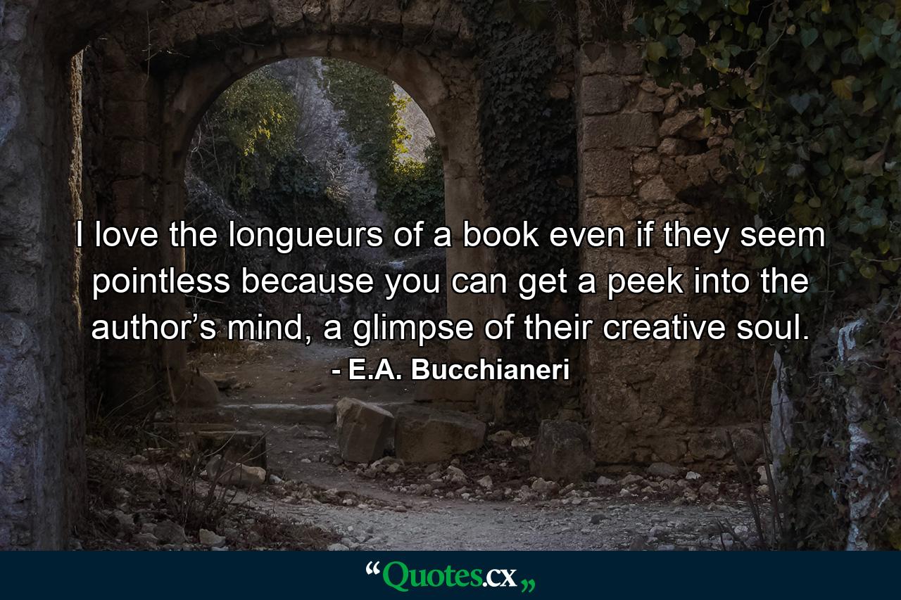 I love the longueurs of a book even if they seem pointless because you can get a peek into the author’s mind, a glimpse of their creative soul. - Quote by E.A. Bucchianeri