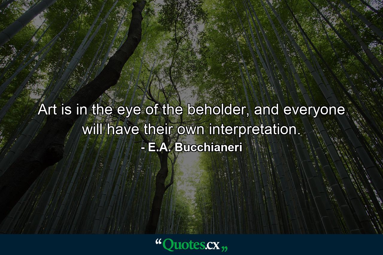 Art is in the eye of the beholder, and everyone will have their own interpretation. - Quote by E.A. Bucchianeri