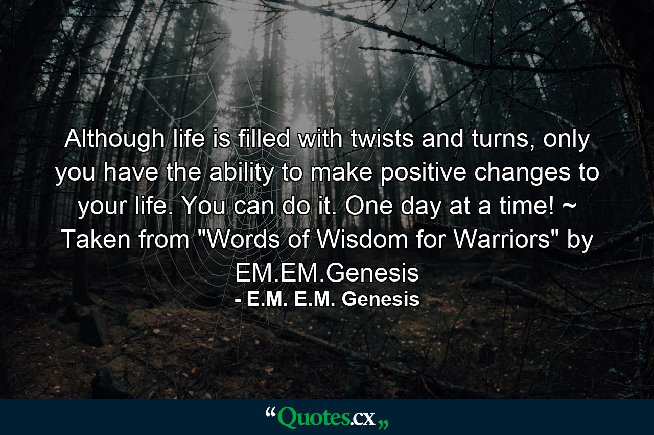 Although life is filled with twists and turns, only you have the ability to make positive changes to your life. You can do it. One day at a time! ~ Taken from 