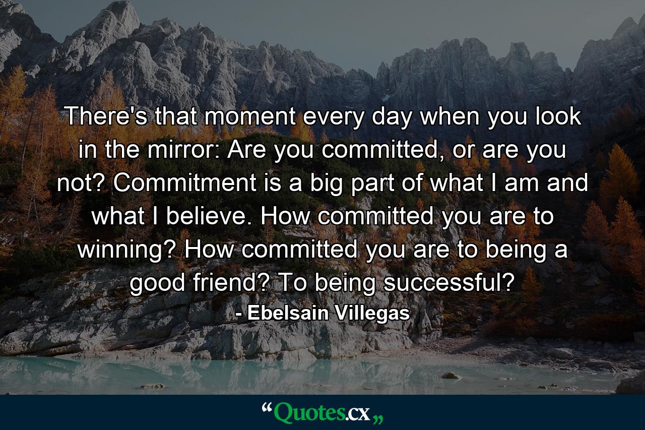 There's that moment every day when you look in the mirror: Are you committed, or are you not? Commitment is a big part of what I am and what I believe. How committed you are to winning? How committed you are to being a good friend? To being successful? - Quote by Ebelsain Villegas