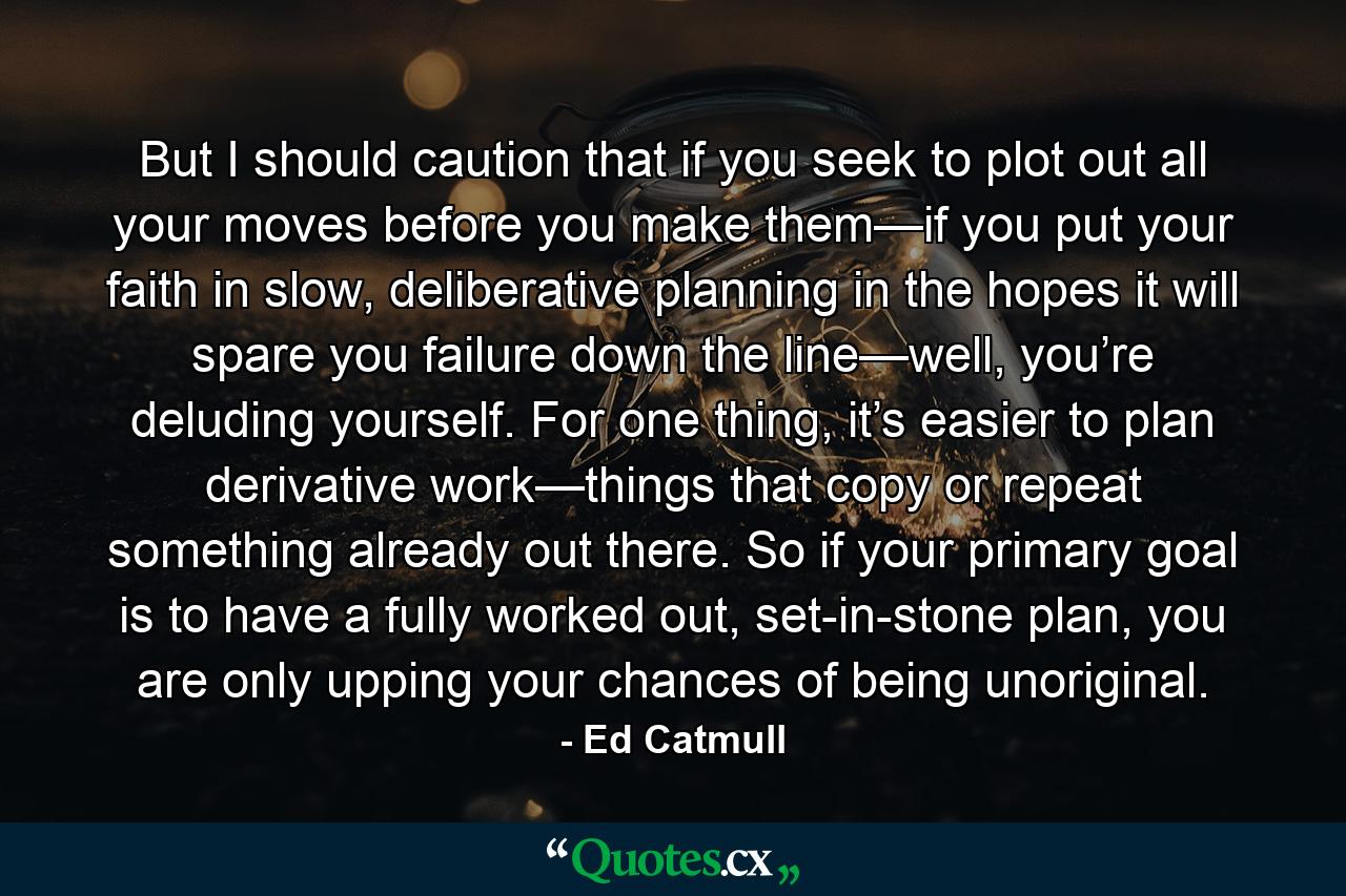 But I should caution that if you seek to plot out all your moves before you make them—if you put your faith in slow, deliberative planning in the hopes it will spare you failure down the line—well, you’re deluding yourself. For one thing, it’s easier to plan derivative work—things that copy or repeat something already out there. So if your primary goal is to have a fully worked out, set-in-stone plan, you are only upping your chances of being unoriginal. - Quote by Ed Catmull