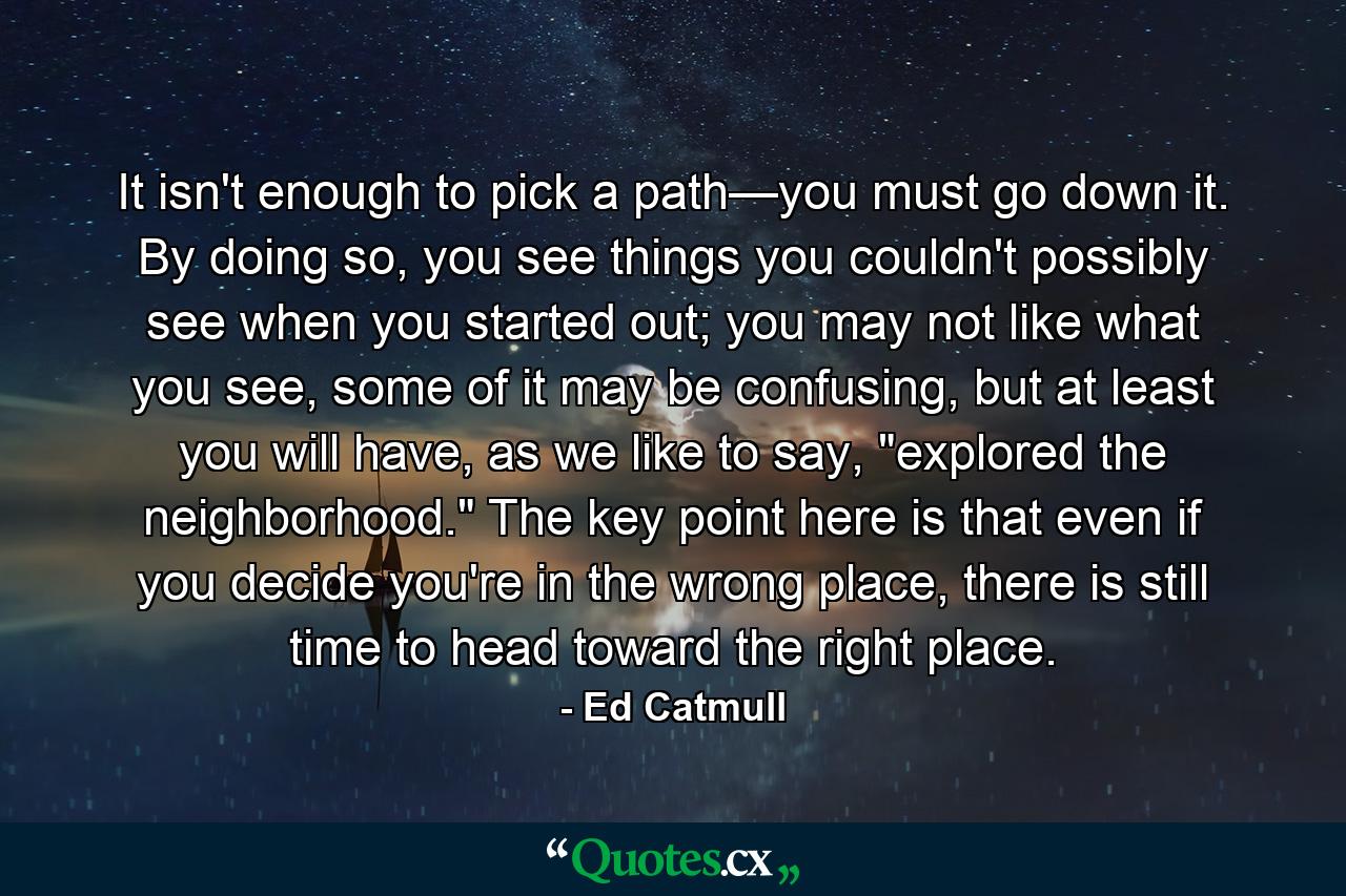 It isn't enough to pick a path—you must go down it. By doing so, you see things you couldn't possibly see when you started out; you may not like what you see, some of it may be confusing, but at least you will have, as we like to say, 