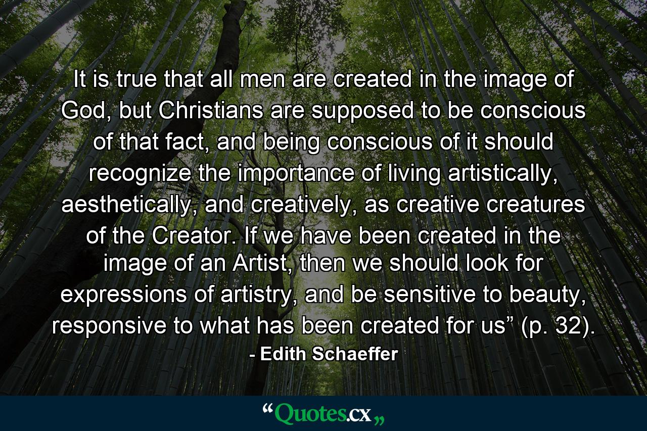 It is true that all men are created in the image of God, but Christians are supposed to be conscious of that fact, and being conscious of it should recognize the importance of living artistically, aesthetically, and creatively, as creative creatures of the Creator. If we have been created in the image of an Artist, then we should look for expressions of artistry, and be sensitive to beauty, responsive to what has been created for us” (p. 32). - Quote by Edith Schaeffer