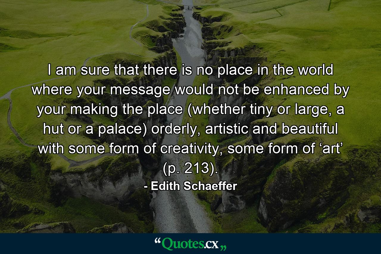 I am sure that there is no place in the world where your message would not be enhanced by your making the place (whether tiny or large, a hut or a palace) orderly, artistic and beautiful with some form of creativity, some form of ‘art’ (p. 213). - Quote by Edith Schaeffer