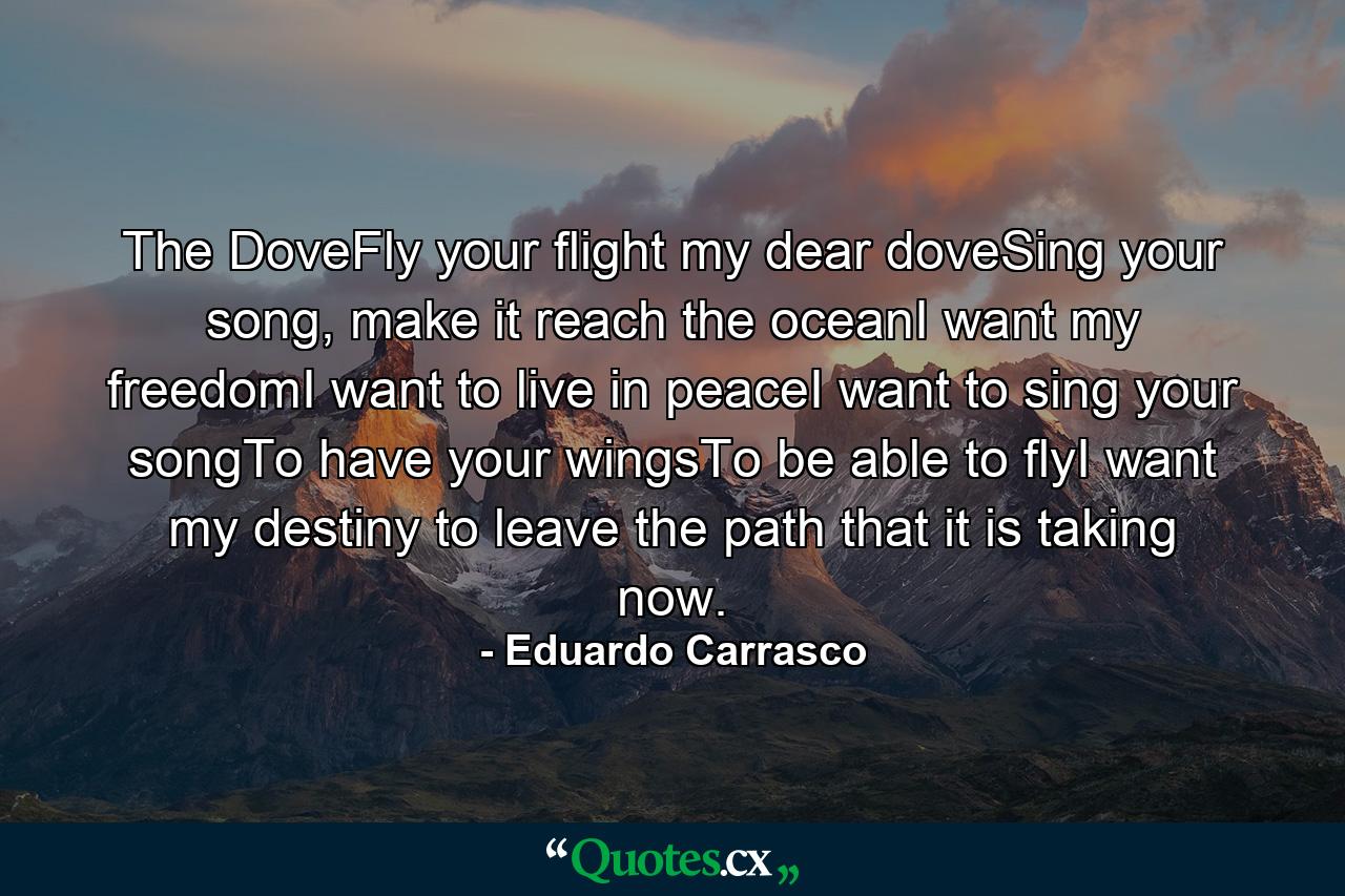 The DoveFly your flight my dear doveSing your song, make it reach the oceanI want my freedomI want to live in peaceI want to sing your songTo have your wingsTo be able to flyI want my destiny to leave the path that it is taking now. - Quote by Eduardo Carrasco