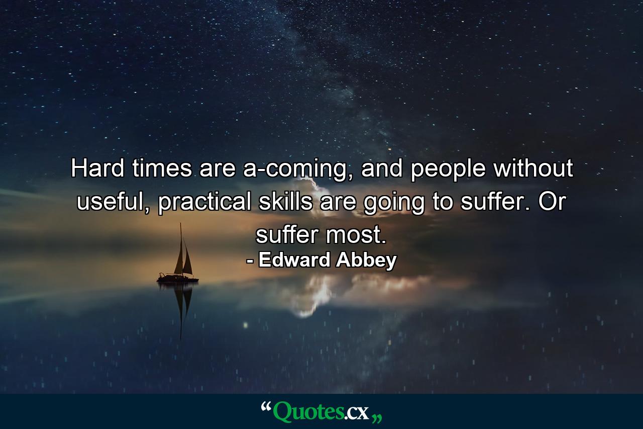 Hard times are a-coming, and people without useful, practical skills are going to suffer. Or suffer most. - Quote by Edward Abbey