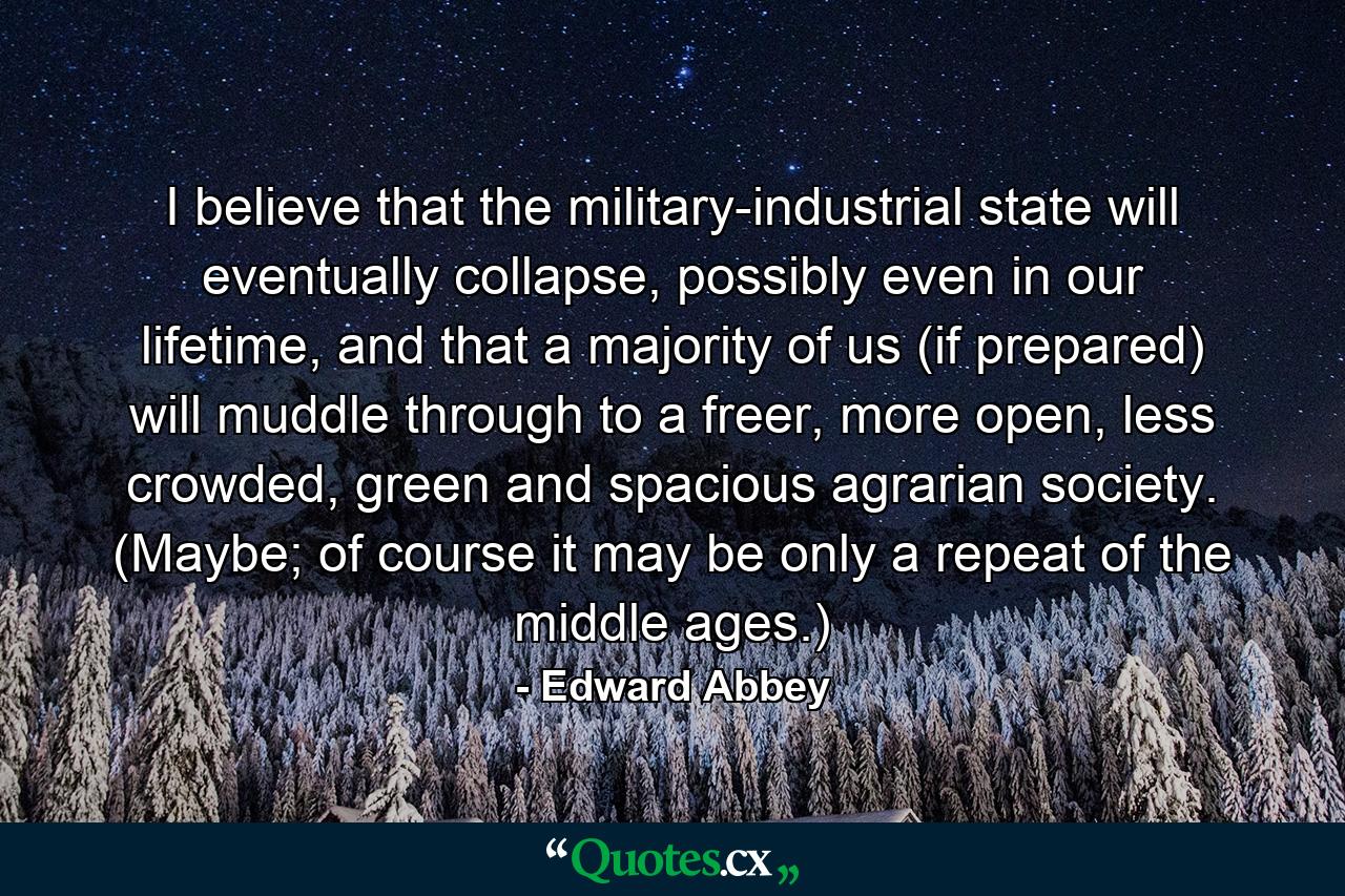 I believe that the military-industrial state will eventually collapse, possibly even in our lifetime, and that a majority of us (if prepared) will muddle through to a freer, more open, less crowded, green and spacious agrarian society. (Maybe; of course it may be only a repeat of the middle ages.) - Quote by Edward Abbey