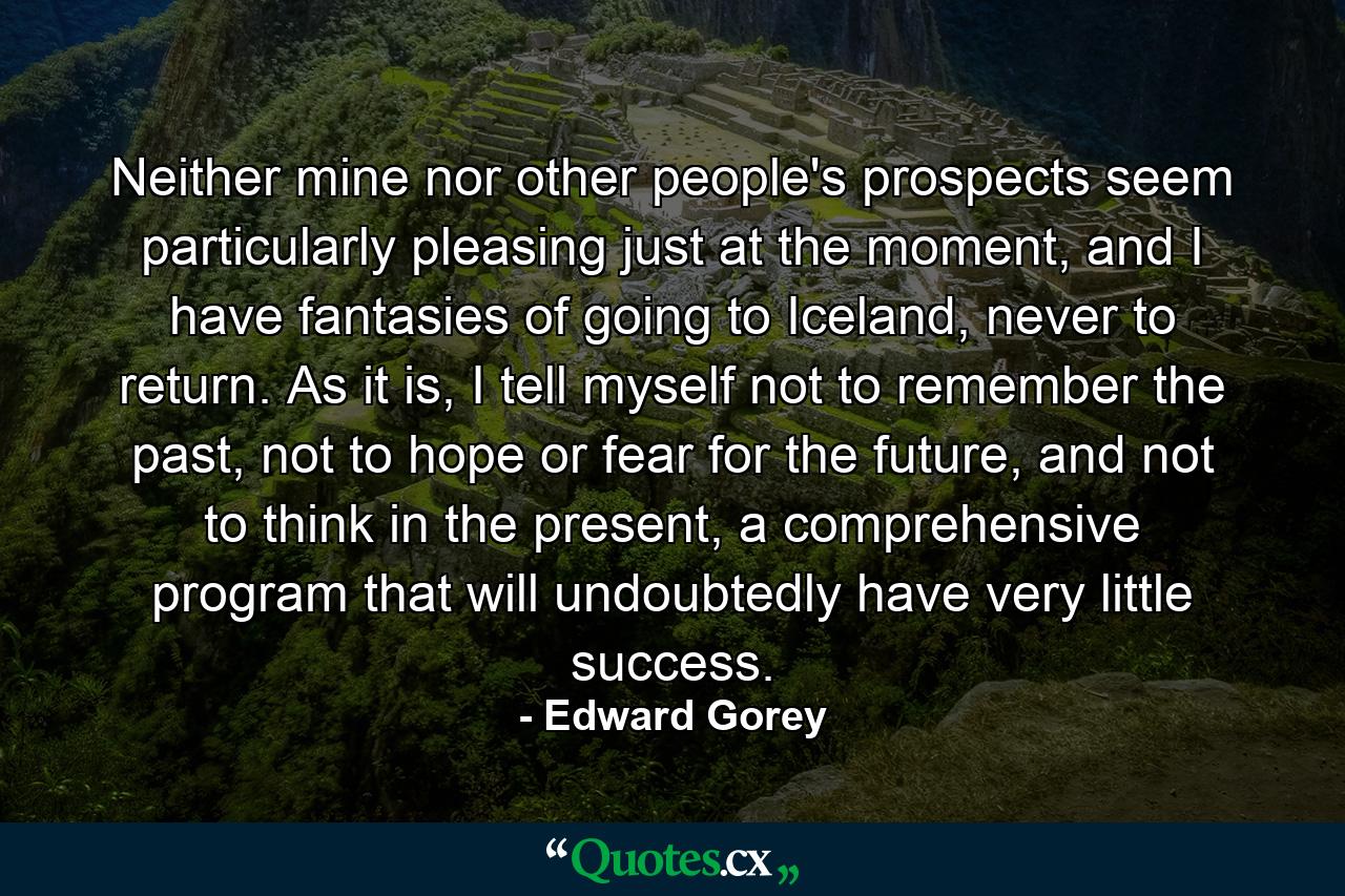 Neither mine nor other people's prospects seem particularly pleasing just at the moment, and I have fantasies of going to Iceland, never to return. As it is, I tell myself not to remember the past, not to hope or fear for the future, and not to think in the present, a comprehensive program that will undoubtedly have very little success. - Quote by Edward Gorey