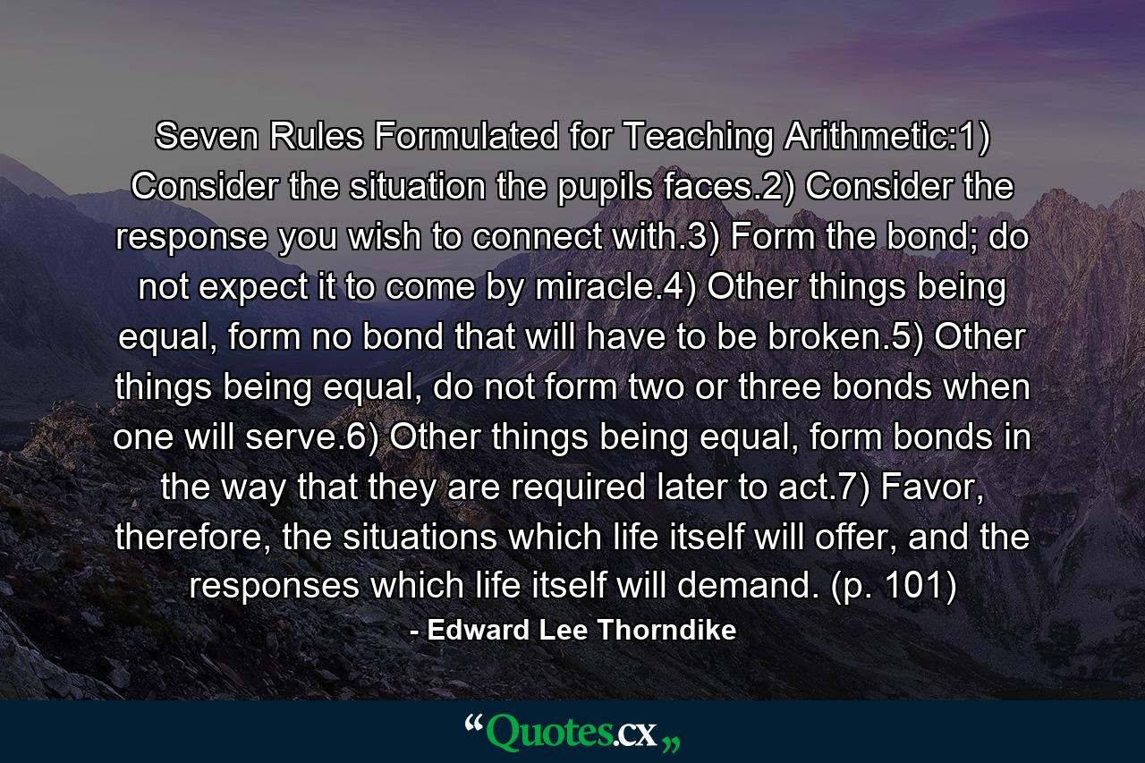 Seven Rules Formulated for Teaching Arithmetic:1) Consider the situation the pupils faces.2) Consider the response you wish to connect with.3) Form the bond; do not expect it to come by miracle.4) Other things being equal, form no bond that will have to be broken.5) Other things being equal, do not form two or three bonds when one will serve.6) Other things being equal, form bonds in the way that they are required later to act.7) Favor, therefore, the situations which life itself will offer, and the responses which life itself will demand. (p. 101) - Quote by Edward Lee Thorndike