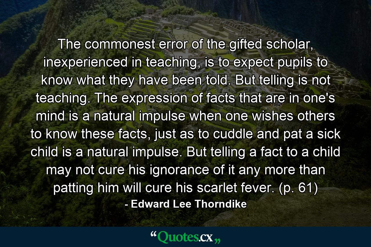 The commonest error of the gifted scholar, inexperienced in teaching, is to expect pupils to know what they have been told. But telling is not teaching. The expression of facts that are in one's mind is a natural impulse when one wishes others to know these facts, just as to cuddle and pat a sick child is a natural impulse. But telling a fact to a child may not cure his ignorance of it any more than patting him will cure his scarlet fever. (p. 61) - Quote by Edward Lee Thorndike