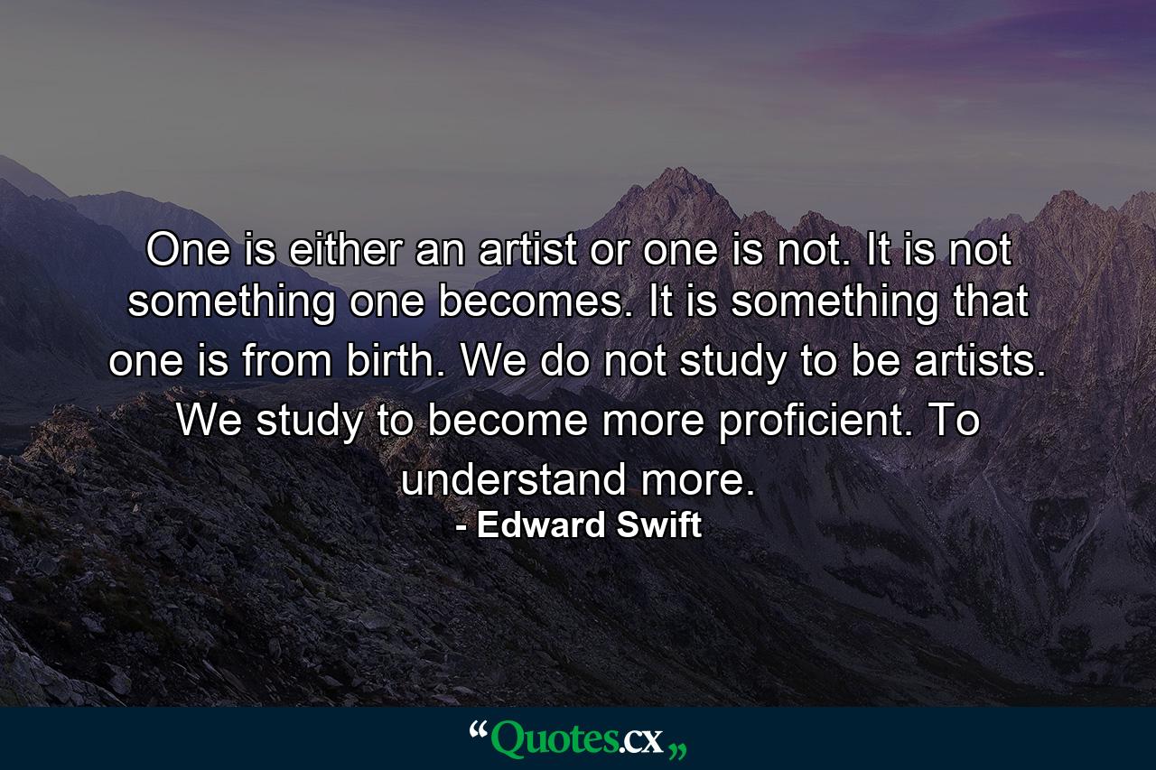 One is either an artist or one is not. It is not something one becomes. It is something that one is from birth. We do not study to be artists. We study to become more proficient. To understand more. - Quote by Edward Swift