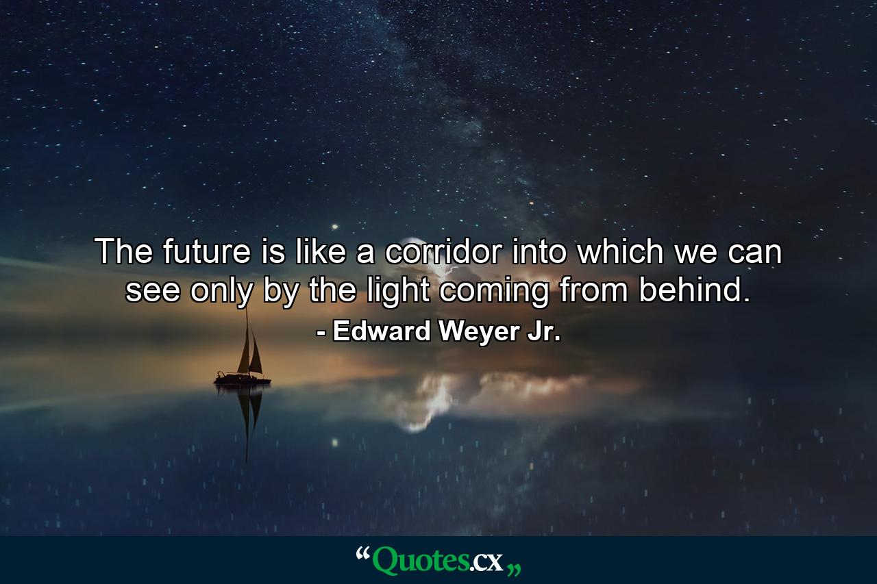 The future is like a corridor into which we can see only by the light coming from behind. - Quote by Edward Weyer Jr.