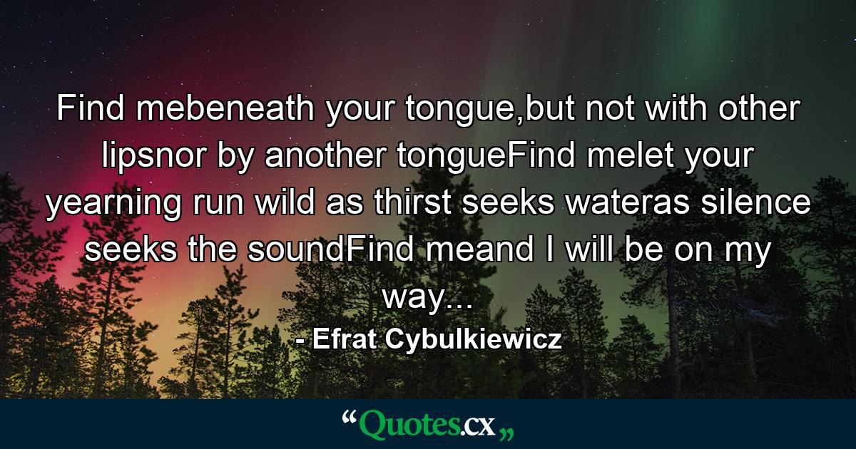 Find mebeneath your tongue,but not with other lipsnor by another tongueFind melet your yearning run wild as thirst seeks wateras silence seeks the soundFind meand I will be on my way... - Quote by Efrat Cybulkiewicz