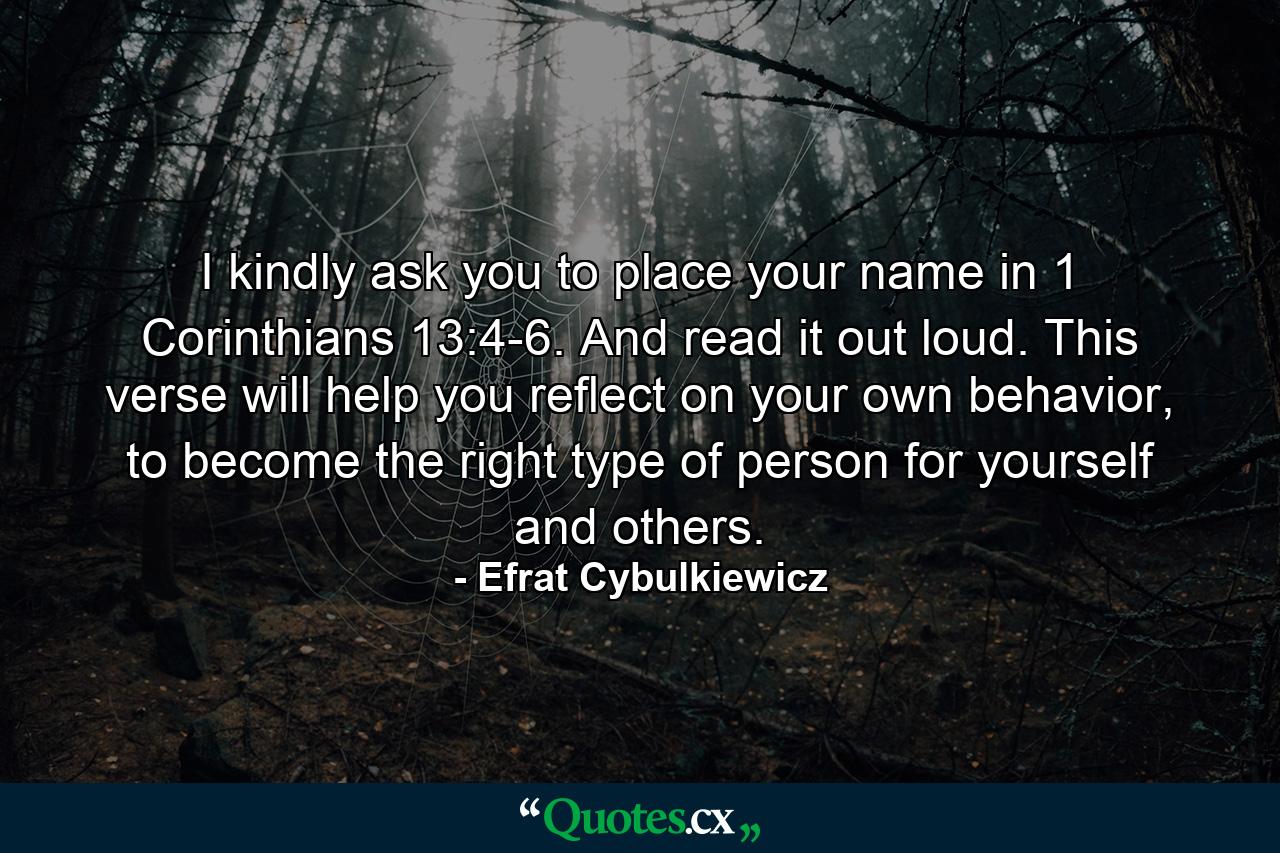 I kindly ask you to place your name in 1 Corinthians 13:4-6. And read it out loud. This verse will help you reflect on your own behavior, to become the right type of person for yourself and others. - Quote by Efrat Cybulkiewicz