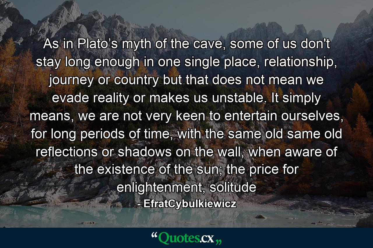 As in Plato’s myth of the cave, some of us don't stay long enough in one single place, relationship, journey or country but that does not mean we evade reality or makes us unstable. It simply means, we are not very keen to entertain ourselves, for long periods of time, with the same old same old reflections or shadows on the wall, when aware of the existence of the sun; the price for enlightenment, solitude - Quote by EfratCybulkiewicz