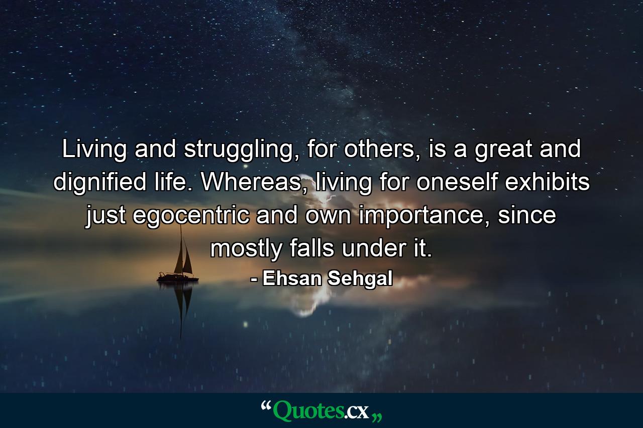 Living and struggling, for others, is a great and dignified life. Whereas, living for oneself exhibits just egocentric and own importance, since mostly falls under it. - Quote by Ehsan Sehgal