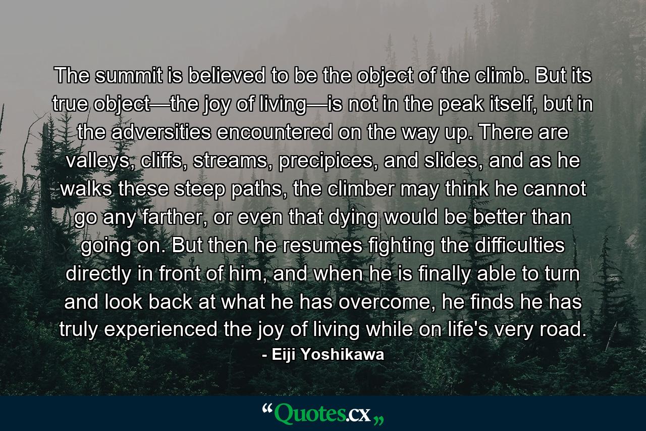 The summit is believed to be the object of the climb. But its true object—the joy of living—is not in the peak itself, but in the adversities encountered on the way up. There are valleys, cliffs, streams, precipices, and slides, and as he walks these steep paths, the climber may think he cannot go any farther, or even that dying would be better than going on. But then he resumes fighting the difficulties directly in front of him, and when he is finally able to turn and look back at what he has overcome, he finds he has truly experienced the joy of living while on life's very road. - Quote by Eiji Yoshikawa