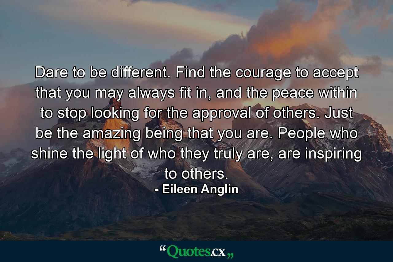 Dare to be different. Find the courage to accept that you may always fit in, and the peace within to stop looking for the approval of others. Just be the amazing being that you are. People who shine the light of who they truly are, are inspiring to others. - Quote by Eileen Anglin