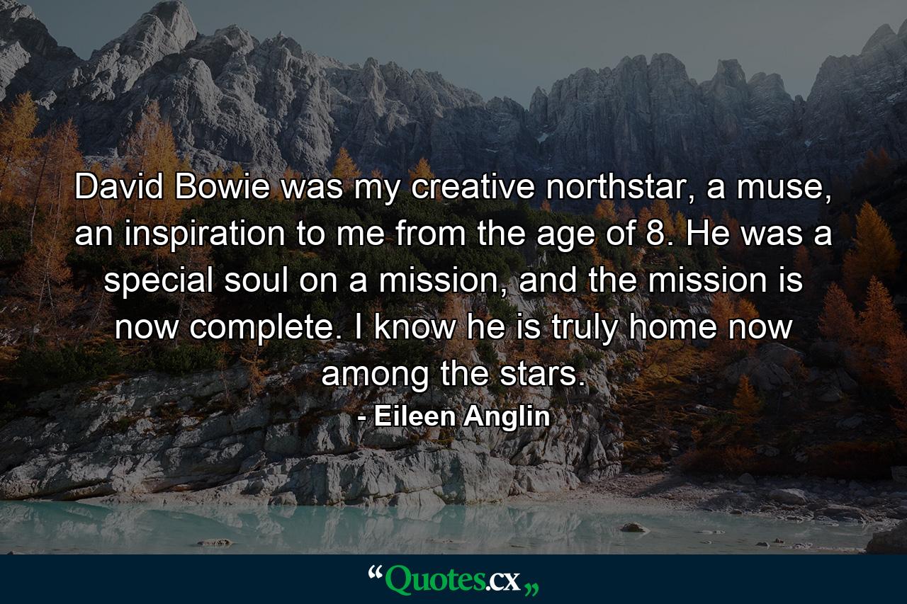 David Bowie was my creative northstar, a muse, an inspiration to me from the age of 8. He was a special soul on a mission, and the mission is now complete. I know he is truly home now among the stars. - Quote by Eileen Anglin