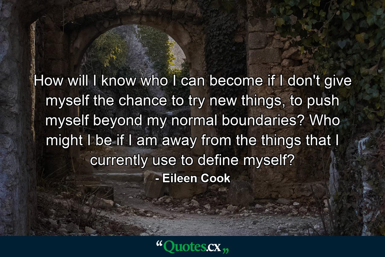 How will I know who I can become if I don't give myself the chance to try new things, to push myself beyond my normal boundaries? Who might I be if I am away from the things that I currently use to define myself? - Quote by Eileen Cook